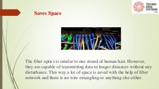 Saves Space
The fiber optics is similar to one strand of human hair. However,
they are capable of transmitting data to longer distances without any
disturbance. This way a lot of space is saved with the help of fiber
network and there is no wire entangling or anything else either.
 