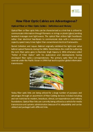 How Fiber Optic Cables are Advantageous?
Optical Fiber or Fiber Optic Cables - Definition and History
Optical fiber or fiber optic links can be characterized as a link that is utilized to
communicate information through filaments or strings or plastic (glass) sending
tweaked messages over light waves. The optical fiber utilizes light heartbeats
rather than electrical heartbeats to communicate data with a transmission
capacity speed many times higher than conventional electrical frameworks.
Daniel Collodion and Jaques Babinet originally exhibited the light-core value
behind optical filaments during the 1840s. Nonetheless, the credit for authoring
the term fiber optics goes to Narinder Singh Kapany in 1956 otherwise called
"Father of Fiber Optics" with his exploration and developments having
enveloped fiber optics correspondences. The primary optic fiber link was
covered under the Pacific Ocean in 1996 that lead to quicker global information
transmission.
Today fiber optic links are being utilized for a large number of purposes and
advantages through an assortment of Fiber Cabling Services in Dubai including
and not restricted to modern, broadcast, clinical, correspondences and military
foundations. Optical fiber links are currently being utilized as a vehicle for media
transmission and systems administration because of its adaptability and can be
utilized and packaged with different links.
 