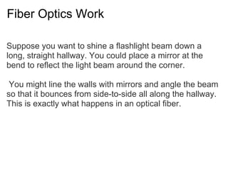 Fiber Optics Work

Suppose you want to shine a flashlight beam down a
long, straight hallway. You could place a mirror at the
bend to reflect the light beam around the corner.

 You might line the walls with mirrors and angle the beam
so that it bounces from side-to-side all along the hallway.
This is exactly what happens in an optical fiber.
 