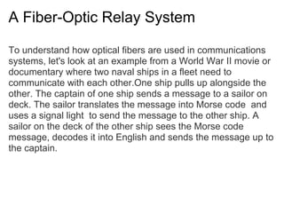 A Fiber-Optic Relay System

To understand how optical fibers are used in communications
systems, let's look at an example from a World War II movie or
documentary where two naval ships in a fleet need to
communicate with each other.One ship pulls up alongside the
other. The captain of one ship sends a message to a sailor on
deck. The sailor translates the message into Morse code and
uses a signal light to send the message to the other ship. A
sailor on the deck of the other ship sees the Morse code
message, decodes it into English and sends the message up to
the captain.
 