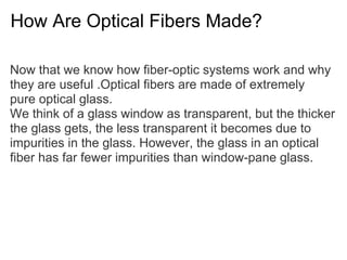 How Are Optical Fibers Made?

Now that we know how fiber-optic systems work and why
they are useful .Optical fibers are made of extremely
pure optical glass.
We think of a glass window as transparent, but the thicker
the glass gets, the less transparent it becomes due to
impurities in the glass. However, the glass in an optical
fiber has far fewer impurities than window-pane glass.
 