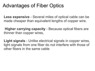 Advantages of Fiber Optics

Less expensive - Several miles of optical cable can be
made cheaper than equivalent lengths of copper wire.

 Higher carrying capacity - Because optical fibers are
thinner than copper wires,

Light signals - Unlike electrical signals in copper wires,
light signals from one fiber do not interfere with those of
other fibers in the same cable
 