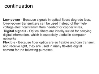 continuation

Low power - Because signals in optical fibers degrade less,
lower-power transmitters can be used instead of the high-
voltage electrical transmitters needed for copper wires.
 Digital signals - Optical fibers are ideally suited for carrying
digital information, which is especially useful in computer
networks
Flexible - Because fiber optics are so flexible and can transmit
and receive light, they are used in many flexible digital
camera for the following purposes:
 