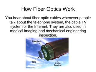 How Fiber Optics Work
You hear about fiber-optic cables whenever people
  talk about the telephone system, the cable TV
   system or the Internet. They are also used in
   medical imaging and mechanical engineering
                     inspection.
 