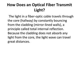 How Does an Optical Fiber Transmit
             Light?
 The light in a fiber-optic cable travels through
the core (hallway) by constantly bouncing
from the cladding (mirror-lined walls), a
principle called total internal reflection.
Because the cladding does not absorb any
light from the core, the light wave can travel
great distances.
 