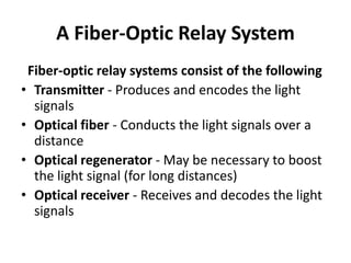 A Fiber-Optic Relay System
 Fiber-optic relay systems consist of the following
• Transmitter - Produces and encodes the light
  signals
• Optical fiber - Conducts the light signals over a
  distance
• Optical regenerator - May be necessary to boost
  the light signal (for long distances)
• Optical receiver - Receives and decodes the light
  signals
 