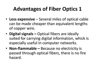 Advantages of Fiber Optics 1
• Less expensive – Several miles of optical cable
  can be made cheaper than equivalent lengths
  of copper wire.
• Digital signals – Optical fibers are ideally
  suited for carrying digital information, whick is
  especially useful in computer networks.
• Non-flammable – Because no electricity is
  passed through optical fibers, there is no fire
  hazard.
 