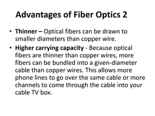 Advantages of Fiber Optics 2
• Thinner – Optical fibers can be drawn to
  smaller diameters than copper wire.
• Higher carrying capacity - Because optical
  fibers are thinner than copper wires, more
  fibers can be bundled into a given-diameter
  cable than copper wires. This allows more
  phone lines to go over the same cable or more
  channels to come through the cable into your
  cable TV box.
 
