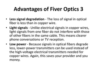 Advantages of Fiver Optics 3
• Less signal degradation - The loss of signal in optical
  fiber is less than in copper wire.
• Light signals - Unlike electrical signals in copper wires,
  light signals from one fiber do not interfere with those
  of other fibers in the same cable. This means clearer
  phone conversations or TV reception.
• Low power - Because signals in optical fibers degrade
  less, lower-power transmitters can be used instead of
  the high-voltage electrical transmitters needed for
  copper wires. Again, this saves your provider and you
  money.
 