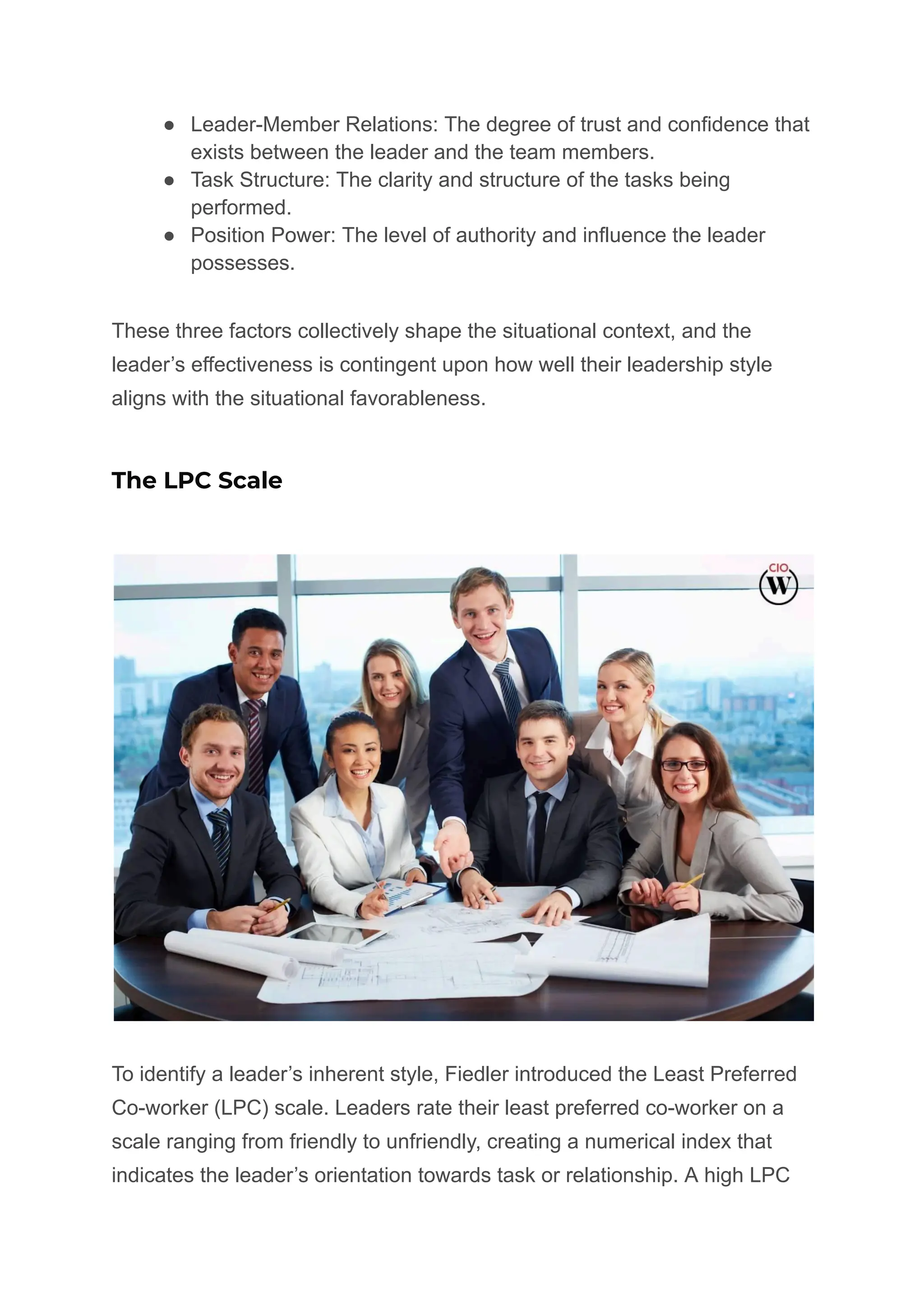 ● Leader-Member Relations: The degree of trust and confidence that
exists between the leader and the team members.
● Task Structure: The clarity and structure of the tasks being
performed.
● Position Power: The level of authority and influence the leader
possesses.
These three factors collectively shape the situational context, and the
leader’s effectiveness is contingent upon how well their leadership style
aligns with the situational favorableness.
The LPC Scale
To identify a leader’s inherent style, Fiedler introduced the Least Preferred
Co-worker (LPC) scale. Leaders rate their least preferred co-worker on a
scale ranging from friendly to unfriendly, creating a numerical index that
indicates the leader’s orientation towards task or relationship. A high LPC
 