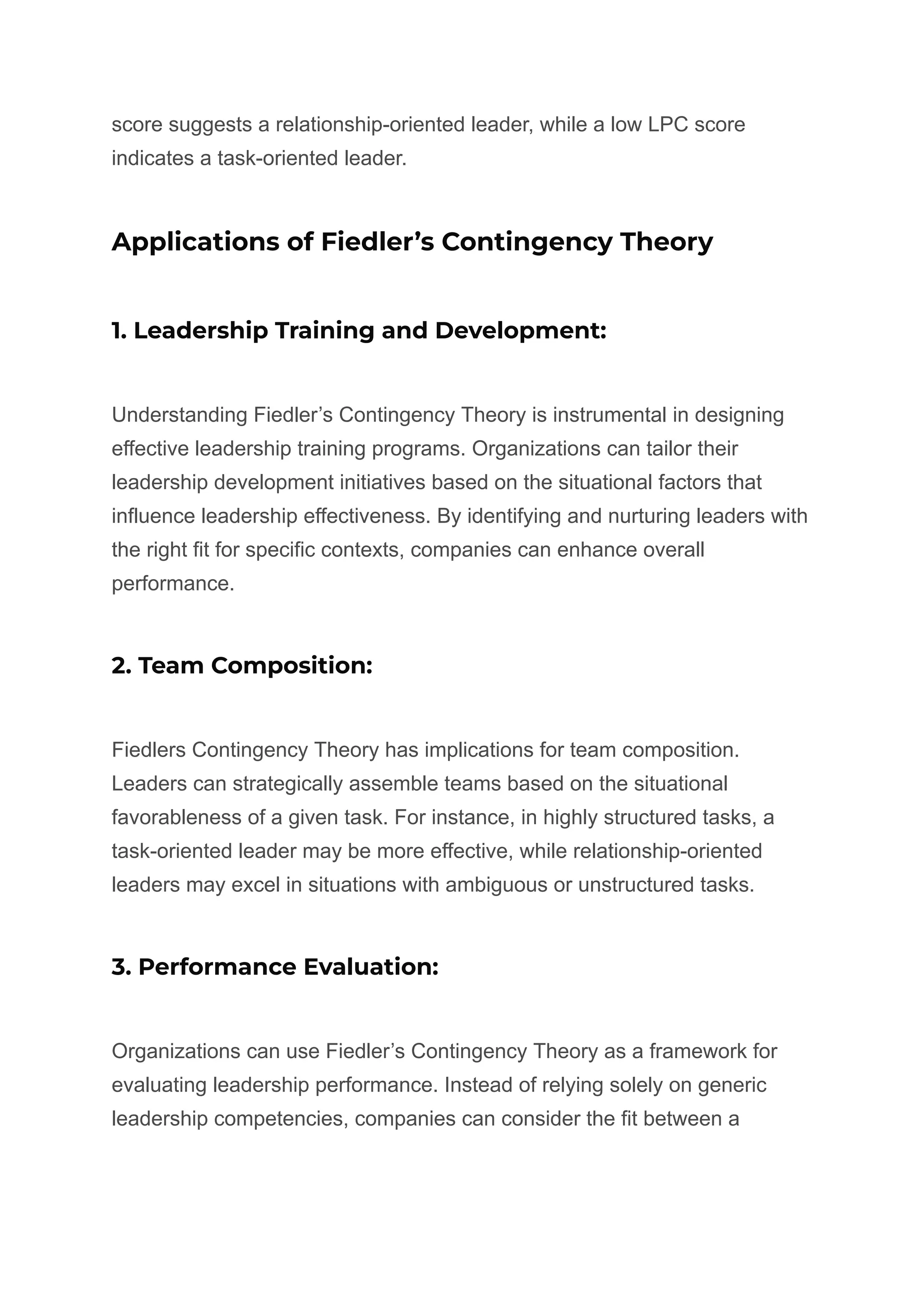 score suggests a relationship-oriented leader, while a low LPC score
indicates a task-oriented leader.
Applications of Fiedler’s Contingency Theory
1. Leadership Training and Development:
Understanding Fiedler’s Contingency Theory is instrumental in designing
effective leadership training programs. Organizations can tailor their
leadership development initiatives based on the situational factors that
influence leadership effectiveness. By identifying and nurturing leaders with
the right fit for specific contexts, companies can enhance overall
performance.
2. Team Composition:
Fiedlers Contingency Theory has implications for team composition.
Leaders can strategically assemble teams based on the situational
favorableness of a given task. For instance, in highly structured tasks, a
task-oriented leader may be more effective, while relationship-oriented
leaders may excel in situations with ambiguous or unstructured tasks.
3. Performance Evaluation:
Organizations can use Fiedler’s Contingency Theory as a framework for
evaluating leadership performance. Instead of relying solely on generic
leadership competencies, companies can consider the fit between a
 