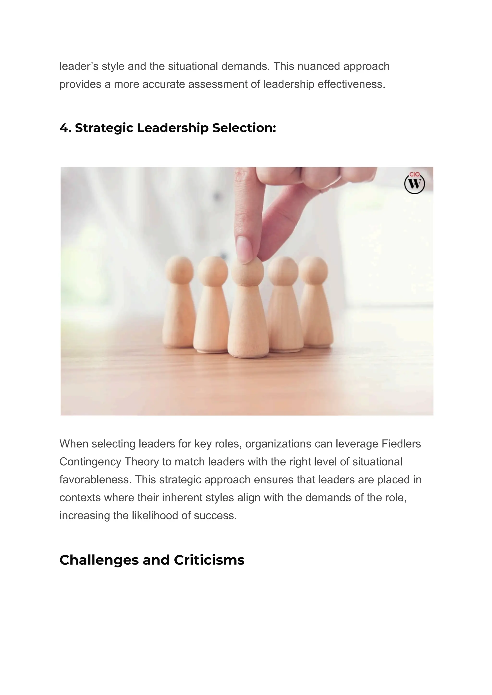 leader’s style and the situational demands. This nuanced approach
provides a more accurate assessment of leadership effectiveness.
4. Strategic Leadership Selection:
When selecting leaders for key roles, organizations can leverage Fiedlers
Contingency Theory to match leaders with the right level of situational
favorableness. This strategic approach ensures that leaders are placed in
contexts where their inherent styles align with the demands of the role,
increasing the likelihood of success.
Challenges and Criticisms
 