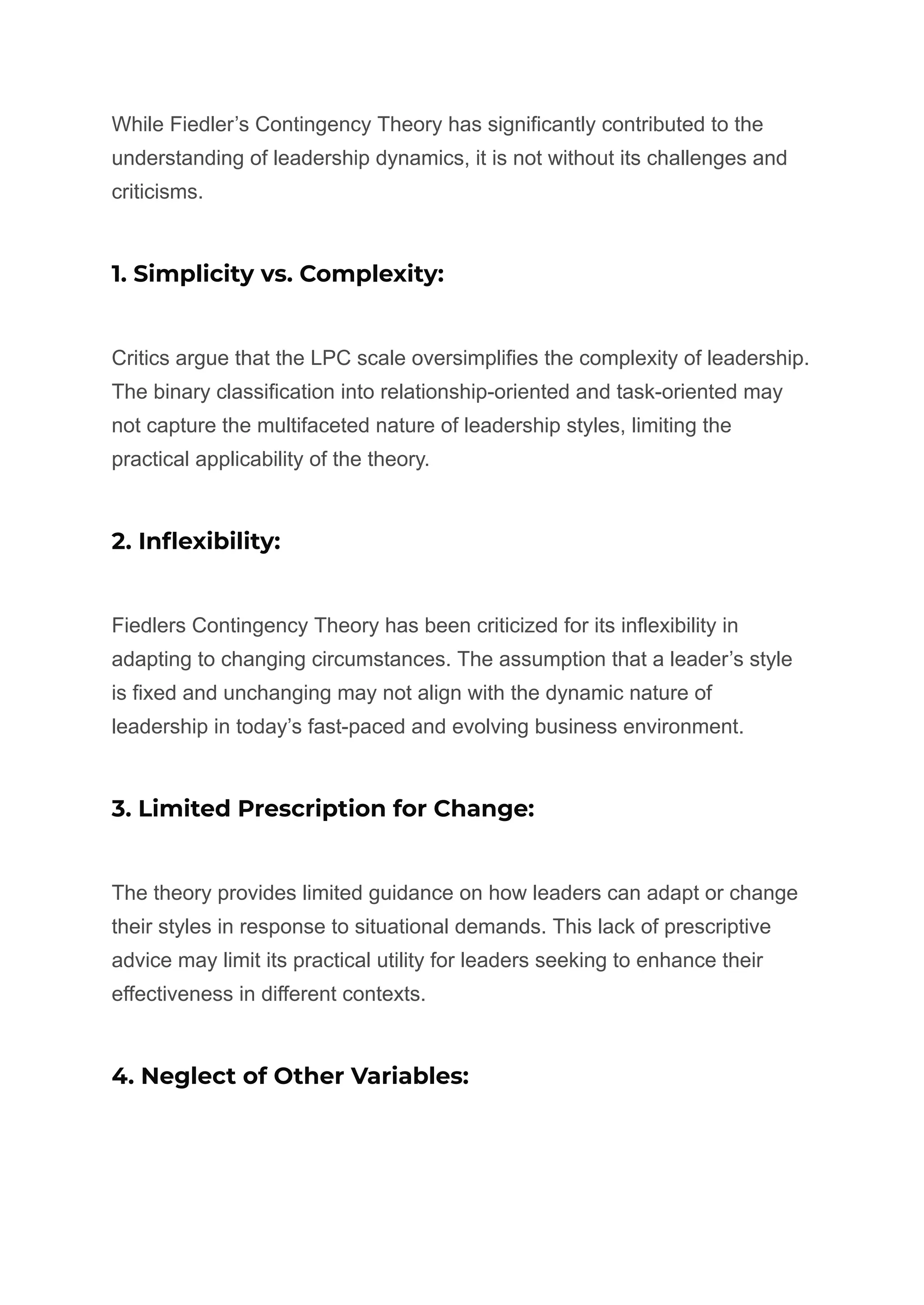While Fiedler’s Contingency Theory has significantly contributed to the
understanding of leadership dynamics, it is not without its challenges and
criticisms.
1. Simplicity vs. Complexity:
Critics argue that the LPC scale oversimplifies the complexity of leadership.
The binary classification into relationship-oriented and task-oriented may
not capture the multifaceted nature of leadership styles, limiting the
practical applicability of the theory.
2. Inflexibility:
Fiedlers Contingency Theory has been criticized for its inflexibility in
adapting to changing circumstances. The assumption that a leader’s style
is fixed and unchanging may not align with the dynamic nature of
leadership in today’s fast-paced and evolving business environment.
3. Limited Prescription for Change:
The theory provides limited guidance on how leaders can adapt or change
their styles in response to situational demands. This lack of prescriptive
advice may limit its practical utility for leaders seeking to enhance their
effectiveness in different contexts.
4. Neglect of Other Variables:
 