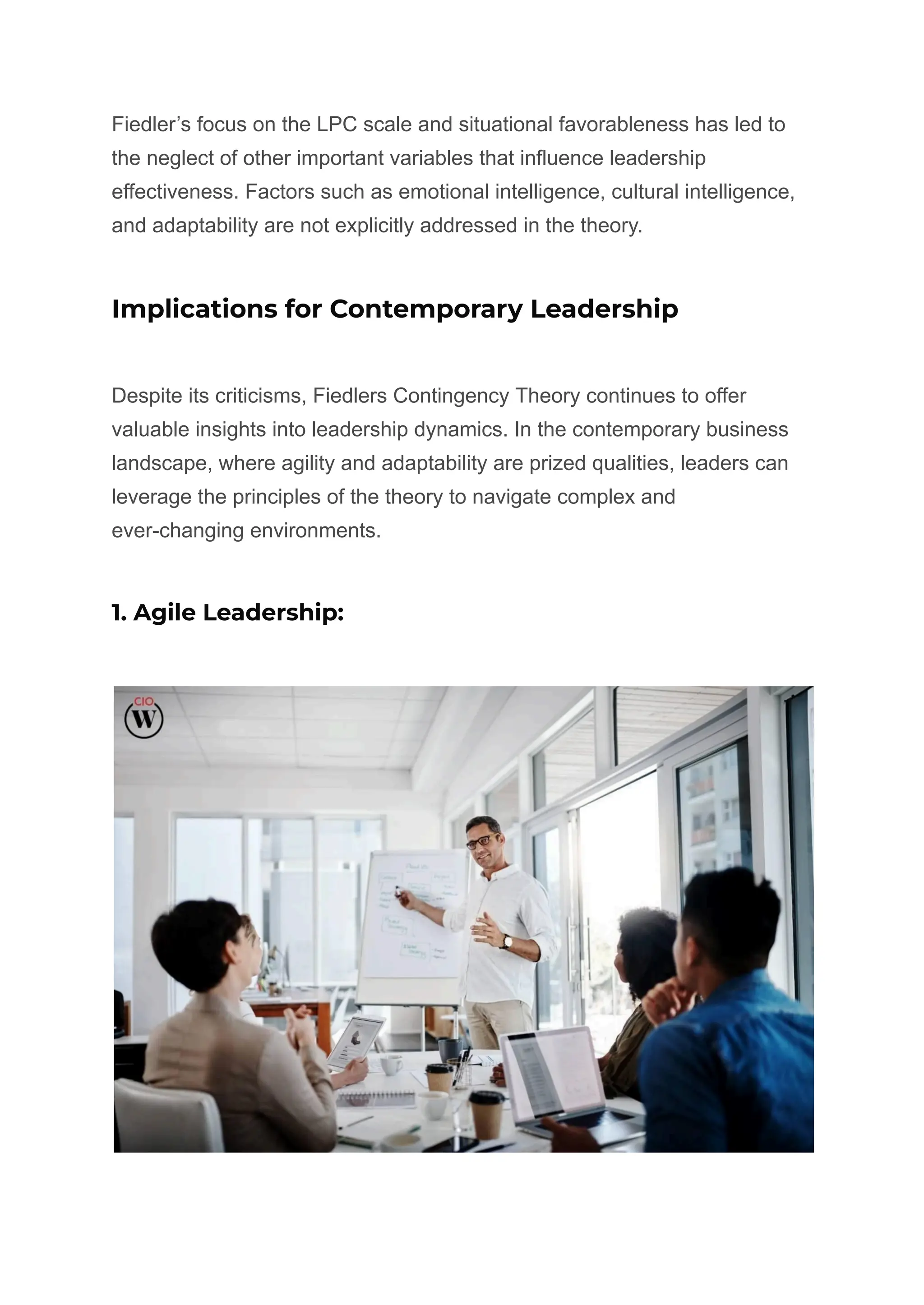 Fiedler’s focus on the LPC scale and situational favorableness has led to
the neglect of other important variables that influence leadership
effectiveness. Factors such as emotional intelligence, cultural intelligence,
and adaptability are not explicitly addressed in the theory.
Implications for Contemporary Leadership
Despite its criticisms, Fiedlers Contingency Theory continues to offer
valuable insights into leadership dynamics. In the contemporary business
landscape, where agility and adaptability are prized qualities, leaders can
leverage the principles of the theory to navigate complex and
ever-changing environments.
1. Agile Leadership:
 
