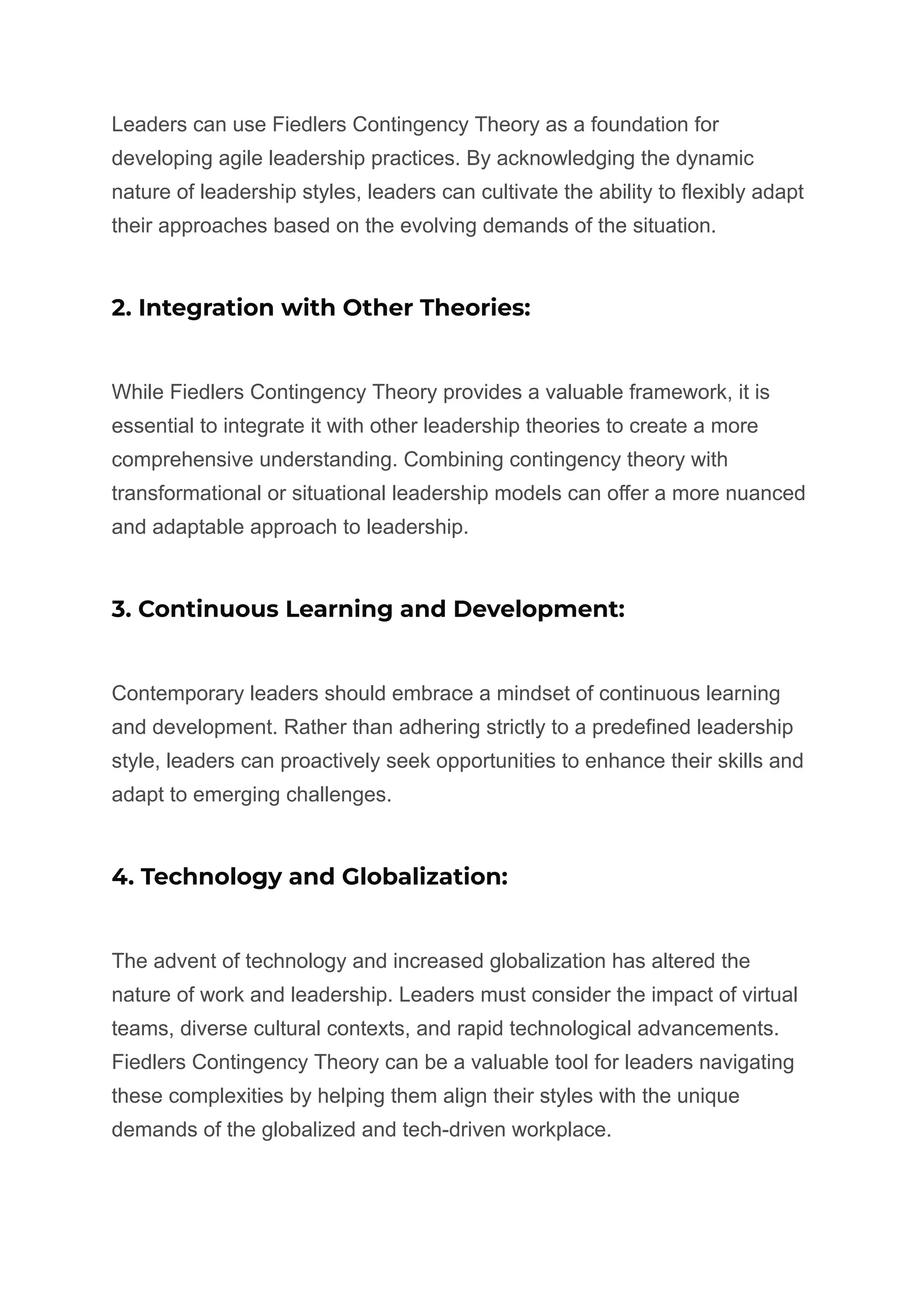 Leaders can use Fiedlers Contingency Theory as a foundation for
developing agile leadership practices. By acknowledging the dynamic
nature of leadership styles, leaders can cultivate the ability to flexibly adapt
their approaches based on the evolving demands of the situation.
2. Integration with Other Theories:
While Fiedlers Contingency Theory provides a valuable framework, it is
essential to integrate it with other leadership theories to create a more
comprehensive understanding. Combining contingency theory with
transformational or situational leadership models can offer a more nuanced
and adaptable approach to leadership.
3. Continuous Learning and Development:
Contemporary leaders should embrace a mindset of continuous learning
and development. Rather than adhering strictly to a predefined leadership
style, leaders can proactively seek opportunities to enhance their skills and
adapt to emerging challenges.
4. Technology and Globalization:
The advent of technology and increased globalization has altered the
nature of work and leadership. Leaders must consider the impact of virtual
teams, diverse cultural contexts, and rapid technological advancements.
Fiedlers Contingency Theory can be a valuable tool for leaders navigating
these complexities by helping them align their styles with the unique
demands of the globalized and tech-driven workplace.
 