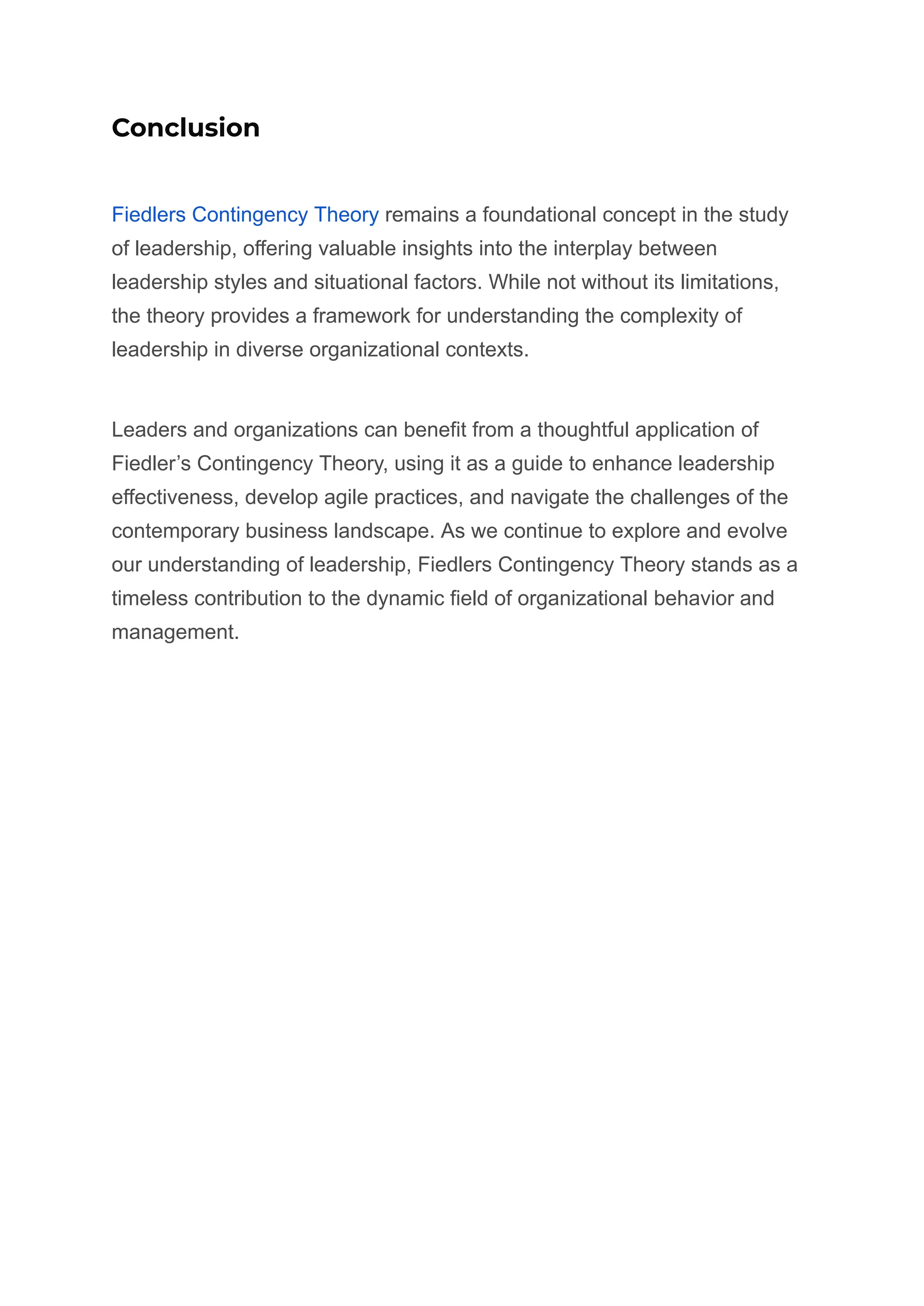 Conclusion
Fiedlers Contingency Theory remains a foundational concept in the study
of leadership, offering valuable insights into the interplay between
leadership styles and situational factors. While not without its limitations,
the theory provides a framework for understanding the complexity of
leadership in diverse organizational contexts.
Leaders and organizations can benefit from a thoughtful application of
Fiedler’s Contingency Theory, using it as a guide to enhance leadership
effectiveness, develop agile practices, and navigate the challenges of the
contemporary business landscape. As we continue to explore and evolve
our understanding of leadership, Fiedlers Contingency Theory stands as a
timeless contribution to the dynamic field of organizational behavior and
management.
 
