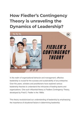 How Fiedler’s Contingency
Theory is unraveling the
Dynamics of Leadership?
In the realm of organizational behavior and management, effective
leadership is crucial for the success and sustainability of any enterprise.
Over the years, scholars and practitioners have explored various
leadership theories to understand the intricacies of leading teams and
organizations. One such influential theory is Fiedlers Contingency Theory,
developed by Fred E. Fiedler in the 1960s.
This theory revolutionized our understanding of leadership by emphasizing
the importance of situational factors in determining leadership
 