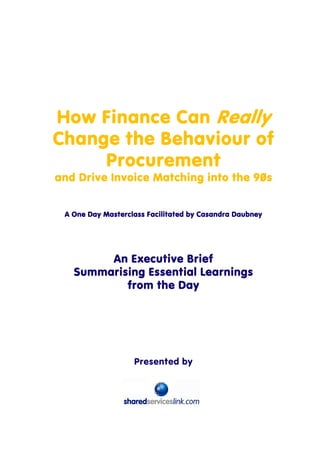 How Finance Can Really
Change the Behaviour of
     Procurement
and Drive Invoice Matching into the 90s


 A One Day Masterclass Facilitated by Casandra Daubney




        An Executive Brief
   Summarising Essential Learnings
           from the Day




                   Presented by
 