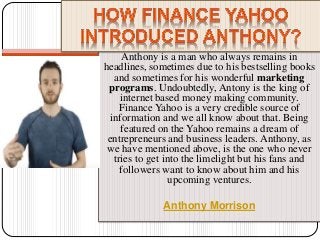 Anthony is a man who always remains in
headlines, sometimes due to his bestselling books
and sometimes for his wonderful marketing
programs. Undoubtedly, Antony is the king of
internet based money making community.
Finance Yahoo is a very credible source of
information and we all know about that. Being
featured on the Yahoo remains a dream of
entrepreneurs and business leaders. Anthony, as
we have mentioned above, is the one who never
tries to get into the limelight but his fans and
followers want to know about him and his
upcoming ventures.
Anthony Morrison
 