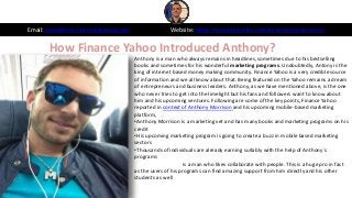 How Finance Yahoo Introduced Anthony?
Email: sales@morrisonpublishing.com Website: https://www.linkedin.com/in/anthonymorrison/
Anthony is a man who always remains in headlines, sometimes due to his bestselling
books and sometimes for his wonderful marketing programs. Undoubtedly, Antony is the
king of internet based money making community. Finance Yahoo is a very credible source
of information and we all know about that. Being featured on the Yahoo remains a dream
of entrepreneurs and business leaders. Anthony, as we have mentioned above, is the one
who never tries to get into the limelight but his fans and followers want to know about
him and his upcoming ventures. Following are some of the key points, Finance Yahoo
reported in context of Anthony Morrison and his upcoming mobile-based marketing
platform,
•Anthony Morrison is a marketing vet and has many books and marketing programs on his
credit
•His upcoming marketing program is going to create a buzz in mobile based marketing
sectors
•Thousands of individuals are already earning suitably with the help of Anthony`s
programs
•Anthony Morrison is a man who likes collaborate with people. This is a huge pro in fact
as the users of his programs can find amazing support from him directly and his other
students as well
 