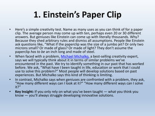 1. Einstein’s Paper Clip
• Here’s a simple creativity test. Name as many uses as you can think of for a paper
clip. The average person may come up with ten, perhaps even 20 or 30 different
answers. But geniuses like Einstein can come up with literally thousands. Why?
Because they shed arbitrary rules and dismiss all assumptions. People like Einstein
ask questions like, “What if the paperclip was the size of a jumbo jet? Or only two
microns small? Or made of glass? Or made of light? They don’t assume the
paperclip has to be an inch long and made of steel.
• When faced with a problem, Michael Michalko, a best-selling creativity expert,
says we will typically think about it in terms of similar problems we’ve
encountered in the past. We try to identify something in our past that has worked
before. We ask, “What have I been taught in life, education or work that I could
use to solve this problem?” Most people will develop solutions based on past
experiences. But Michalko says this kind of thinking is limiting.
• In contrast, Michalko says when geniuses are confronted with a problem, they ask,
“How many different ways can I look at it?” “How many different ways can I solve
it?”
• Key Insight: If you only rely on what you’ve been taught — what you think you
know — you’ll always struggle developing innovative solutions.
 