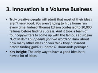 3. Innovation is a Volume Business
• Truly creative people will admit that most of their ideas
aren’t very good. You aren’t going to hit a home run
every time. Indeed Thomas Edison confessed to 10,000
failures before finding success. And it took a team of
four copywriters to come up with the famous ad slogan
“Got Milk?” Four people for two words?? Think about
how many other ideas do you think they discarded
before finding gold? Hundreds? Thousands perhaps?
• Key Insight: The only way to have a good idea is to
have a lot of ideas.
 