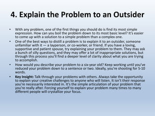 4. Explain the Problem to an Outsider
• With any problem, one of the first things you should do is find its most simple
expression. How can you boil the problem down to its most basic level? It’s easier
to come up with a solution to a simple problem than a complex one.
• One of the best ways to distill a problem is to explain it to an outsider, someone
unfamiliar with it — a layperson, or co-worker, or friend. If you have a loving,
supportive and patient spouse, try explaining your problem to them. They may ask
a bunch of silly questions, and they may offer a lot of inappropriate solutions, but
through this process you’ll find a deeper level of clarity about what you are trying
to accomplish.
• How would you describe your problem to a six-year old? Keep working until you’ve
reduced your problem down to a sentence or two. Ideally, you’re shooting for 5-10
words.
• Key Insight: Talk through your problems with others. Always take the opportunity
to explain your creative challenges to anyone who will listen. It isn’t their response
you’re necessarily interested in. It’s the simple articulation of your problem that
you’re really after. Forcing yourself to explain your problem many times to many
different people will crystallize your focus.
 