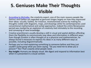5. Geniuses Make Their Thoughts
Visible
• According to Michalko, the creativity expert, one of the main reasons people like
DaVinci and Galileo are regarded as geniuses hinges largely on how they expressed
their ideas: visually. Galileo, for instance, revolutionized science by making his
thoughts visible with diagrams, maps, and drawings while his contemporaries used
conventional mathematical and verbal approaches. Indeed the entire Renaissance
period was marked by an explosion of creativity tied intimately to the recording
and conveying of new knowledge.
• Creative practitioners usually develop a skill in visual and spatial abilities affording
them the flexibility to communicate new ideas and information in different ways.
Even though Einstein is often thought of as a physicist and mathematician, he
always found it necessary to express his ideas in as many different ways as
possible, including diagrammatically.
• Perhaps you’ve tried explaining something to someone before and they just
couldn’t quite grasp what you were saying. ”Do you need me to draw you a
picture?” Yes! That’s exactly what people need.
• Key Insight: Humans are deeply visual. We digest and respond to information best
when it is presented in a visual context.
 