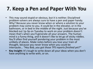 7. Keep a Pen and Paper With You
• This may sound stupid or obvious, but it is neither. Disciplined
problem-solvers are always sure to have a pen and paper handy.
Why? Because you never know when or where a solution to your
problem may come to you. It could be in the elevator, or in the
bathroom, or in bed in the middle of the night. Just because you’ve
blocked out 1p-3p on Tuesday to work on your problem doesn’t
mean that’s when you’ll generate all your answers. The human
mind is a funny thing, and it doesn’t like to let go of sticky riddles.
You’ll often find yourself pondering your problem in the most
unlikely of places. Make notes before you lose your train of
thought, because you never know when you could be
interrpute… “Hey Bob, you got those TPS reports finished yet?”
• Key Insight: It’s tough to write down all your ideas when you don’t
have anything to write with, or on.
 