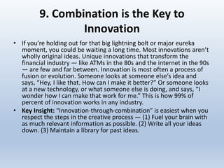 9. Combination is the Key to
Innovation
• If you’re holding out for that big lightning bolt or major eureka
moment, you could be waiting a long time. Most innovations aren’t
wholly original ideas. Unique innovations that transform the
financial industry — like ATMs in the 80s and the internet in the 90s
— are few and far between. Innovation is most often a process of
fusion or evolution. Someone looks at someone else’s idea and
says, “Hey, I like that. How can I make it better?” Or someone looks
at a new technology, or what someone else is doing, and says, “I
wonder how I can make that work for me.” This is how 99% of
percent of innovation works in any industry.
• Key Insight: “Innovation-through-combination” is easiest when you
respect the steps in the creative process — (1) Fuel your brain with
as much relevant information as possible. (2) Write all your ideas
down. (3) Maintain a library for past ideas.
 