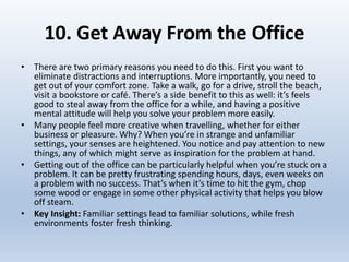 10. Get Away From the Office
• There are two primary reasons you need to do this. First you want to
eliminate distractions and interruptions. More importantly, you need to
get out of your comfort zone. Take a walk, go for a drive, stroll the beach,
visit a bookstore or café. There’s a side benefit to this as well: it’s feels
good to steal away from the office for a while, and having a positive
mental attitude will help you solve your problem more easily.
• Many people feel more creative when travelling, whether for either
business or pleasure. Why? When you’re in strange and unfamiliar
settings, your senses are heightened. You notice and pay attention to new
things, any of which might serve as inspiration for the problem at hand.
• Getting out of the office can be particularly helpful when you’re stuck on a
problem. It can be pretty frustrating spending hours, days, even weeks on
a problem with no success. That’s when it’s time to hit the gym, chop
some wood or engage in some other physical activity that helps you blow
off steam.
• Key Insight: Familiar settings lead to familiar solutions, while fresh
environments foster fresh thinking.
 