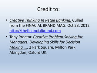 Credit to:
• Creative Thinking In Retail Banking. Culled
from the FINACIAL BRAND MAG. Oct 23, 2012
http://thefinancialbrand.com
• Tony Proctor. Creative Problem Solving for
Managers: Developing Skills for Decision
Making .... 2 Park Square, Milton Park,
Abingdon, Oxford UK.
 