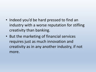 • Indeed you’d be hard pressed to find an
industry with a worse reputation for stifling
creativity than banking.
• But the marketing of financial services
requires just as much innovation and
creativity as in any another industry, if not
more.
 