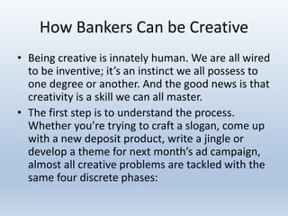 How Bankers Can be Creative
• Being creative is innately human. We are all wired
to be inventive; it’s an instinct we all possess to
one degree or another. And the good news is that
creativity is a skill we can all master.
• The first step is to understand the process.
Whether you’re trying to craft a slogan, come up
with a new deposit product, write a jingle or
develop a theme for next month’s ad campaign,
almost all creative problems are tackled with the
same four discrete phases:
 