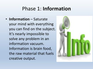 Phase 1: Information
• Information – Saturate
your mind with everything
you can find on the subject.
It’s nearly impossible to
solve any problem in an
information vacuum.
Information is brain food,
the raw material that fuels
creative output.
 
