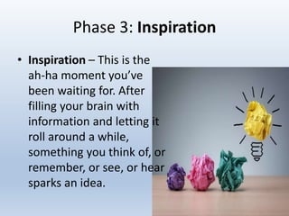 Phase 3: Inspiration
• Inspiration – This is the
ah-ha moment you’ve
been waiting for. After
filling your brain with
information and letting it
roll around a while,
something you think of, or
remember, or see, or hear
sparks an idea.
 
