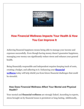 How Financial Wellness Impacts Your Health & How
You Can Improve It
Achieving financial happiness means being able to manage your income and
expenses successfully. Even though having money doesn’t guarantee happiness,
managing your money can significantly reduce stress and enhance your general
health.
Being financially responsible and independent requires keeping track of costs,
creating a budget, and adhering to it. Enhancing your financial
wellness today will help shield you from future financial challenges that could
be stressful.
How Does Financial Wellness Affect Your Mental and Physical
Health?
Your mental and financial wellness are strongly linked. According to experts,
stress brought on by financial issues is persistent or long-lasting. Additionally,
 