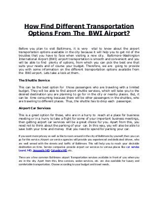 How Find Different Transportation
Options From The BWI Airport?
Before you plan to visit Baltimore, it is very vital to know about the airport
transportation options available in the city because it will help you to get rid of the
troubles that you have to face when visiting a new city. Baltimore–Washington
International Airport (BWI) airport transportation is smooth and convenient and you
will be able to find plenty of options, from which you can pick the best one that
suits your needs and of course your budget. Therefore, we are going to provide
you with some information on the different transportation options available from
the BWI airport. Lets take a look at them.
The Shuttle Service
This can be the best option for those passengers who are traveling with a limited
budget. They will be able to find airport shuttle services, which will take you to the
desired destination you are planning to go for in the city or nearby places. But, it
can be time consuming because there will be other passengers in the shuttles, who
are traveling to different places. Thus, the shuttle has to drop each passenger.
Airport Car Services
This is a great option for those, who are in a hurry to reach at a place for business
meeting or in a hurry to take a flight for some of your important business meetings,
then getting airport car services will be a great choice for you. Apart from this, you
need not to think about the parking of your car. In this way, you will also be able to
save both your time and money that you need to spend for parking your car.
If you want more privacy as well as like to roam around in the city of Baltimore by yourself, then you can
go for this service. Airport car service agencies will provide you experienced and dedicated drivers, who
are well versed with the streets and traffic of Baltimore. This will help you to reach your desirable
destination on time. Service companies provide airport car services to various places like car service
Laurel, MD, Annapolis MD, Columbia MD, etc.
These are a few common Baltimore airport Transportation services available in front of you when you
are in the city. Apart from this, limo services, sedan services, etc. are also available for luxury and
comfortable transportation. Choose according to your budget and travel needs.
 