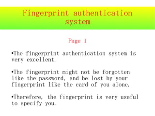 Fingerprint authentication
              system

                  Page 1
●The fingerprint authentication system is
very excellent.
●The fingerprint might not be forgotten
like the password, and be lost by your
fingerprint like the card of you alone.
●Therefore, the fingerprint is very useful
to specify you.
 