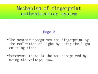 Mechanism of fingerprint
          authentication system


                     Page 2
●   The scanner recognizes the fingerprint by
    the reflection of light by using the light
    emitting diode.
●   Moreover, there is the one recognized by
    using the voltage, too.
 