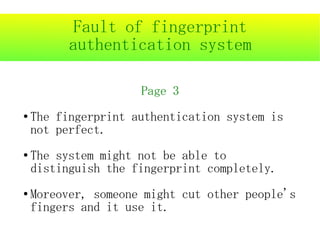 Fault of fingerprint
          authentication system

                     Page 3
●   The fingerprint authentication system is
    not perfect.
●   The system might not be able to
    distinguish the fingerprint completely.
●   Moreover, someone might cut other people's
    fingers and it use it.
 