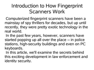 Introduction to How Fingerprint
            Scanners Work
 Computerized fingerprint scanners have been a
mainstay of spy thrillers for decades, but up until
recently, they were pretty exotic technology in the
real world.
 In the past few years, however, scanners have
started popping up all over the place -- in police
stations, high-security buildings and even on PC
keyboards.
 In this article, we'll examine the secrets behind
this exciting development in law enforcement and
identity security.
 