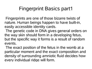 Fingerprint Basics part1
 Fingerprints are one of those bizarre twists of
nature. Human beings happen to have built-in,
easily accessible identity cards.
 The genetic code in DNA gives general orders on
the way skin should form in a developing fetus,
but the specific way it forms is a result of random
events.
 The exact position of the fetus in the womb at a
particular moment and the exact composition and
density of surrounding amniotic fluid decides how
every individual ridge will form.
 