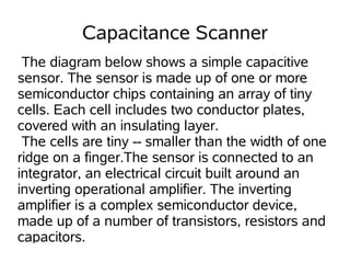 Capacitance Scanner
 The diagram below shows a simple capacitive
sensor. The sensor is made up of one or more
semiconductor chips containing an array of tiny
cells. Each cell includes two conductor plates,
covered with an insulating layer.
 The cells are tiny -- smaller than the width of one
ridge on a finger.The sensor is connected to an
integrator, an electrical circuit built around an
inverting operational amplifier. The inverting
amplifier is a complex semiconductor device,
made up of a number of transistors, resistors and
capacitors.
 