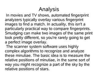 Analysis
 In movies and TV shows, automated fingerprint
analyzers typically overlay various fingerprint
images to find a match. In actuality, this isn't a
particularly practical way to compare fingerprints.
Smudging can make two images of the same print
look pretty different, so you're rarely going to get
a perfect image overlay.
 The scanner system software uses highly
complex algorithms to recognize and analyze
these minutiae. The basic idea is to measure the
relative positions of minutiae, in the same sort of
way you might recognize a part of the sky by the
relative positions of stars.
 
