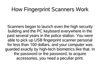How Fingerprint Scanners Work


 Scanners began to launch even the high security
 building and the PC keyboard everywhere in the
 past several years in the police station. You were
 able to pick up USB fingerprint scanner personal
 for less than 100 dollars, and your computer was
guarded exactly by high-tech biometrics like that. In
      the password or the password, to acquire
        accessories, you need a peculiar print.
 