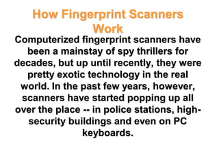 How Fingerprint Scanners
             Work
Computerized fingerprint scanners have
  been a mainstay of spy thrillers for
decades, but up until recently, they were
  pretty exotic technology in the real
 world. In the past few years, however,
 scanners have started popping up all
over the place -- in police stations, high-
   security buildings and even on PC
               keyboards.
 