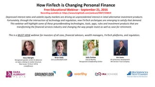 How FinTech is Changing Personal Finance
Free Educational Webinar - September 21, 2016
Recording available at: https://www.brighttalk.com/webcast/9407/193819
Depressed interest rates and volatile equity markets are driving an unprecedented interest in retail alternative investment products.
Fortunately, through the intersection of technology and regulation, new FinTech archetypes are emerging to satisfy that demand.
This webinar will highlight some of these groundbreaking technologies, tools, apps, rules and investment products that are
transforming the financial services industry and changing the way people invest as well as save for retirement.
This is a MUST-VIEW webinar for investors of all sizes, financial advisors, wealth managers, FinTech platforms, and regulators.
Dara Albright
Recognized speaker, writer & influencer
on topics relating to market structure,
New Issues, FinTech, P2P &
crowdfinance
Brian Dally
CEO of GROUNDFLOOR
Jim Jones
VP of Business Development
IRA Services Trust Company
Sally Outlaw
CEO of Worthy,
Recognized Crowdfunding Author
 