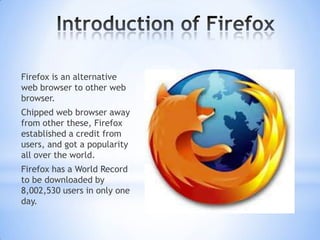 Firefox is an alternative
web browser to other web
browser.
Chipped web browser away
from other these, Firefox
established a credit from
users, and got a popularity
all over the world.
Firefox has a World Record
to be downloaded by
8,002,530 users in only one
day.
 