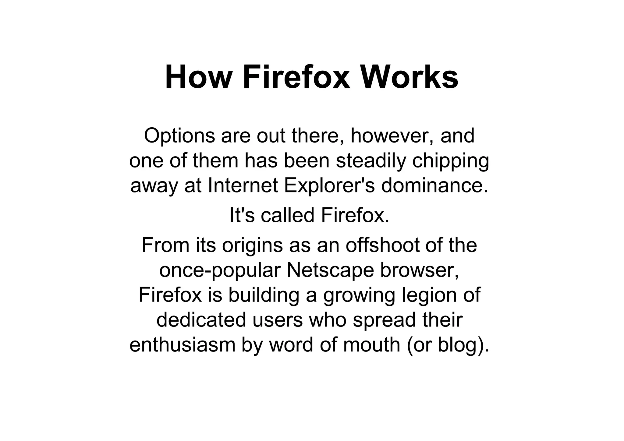 How Firefox Works
 Options are out there, however, and
one of them has been steadily chipping
away at Internet Explorer's dominance.
            It's called Firefox.
 From its origins as an offshoot of the
    once-popular Netscape browser,
 Firefox is building a growing legion of
   dedicated users who spread their
enthusiasm by word of mouth (or blog).
 